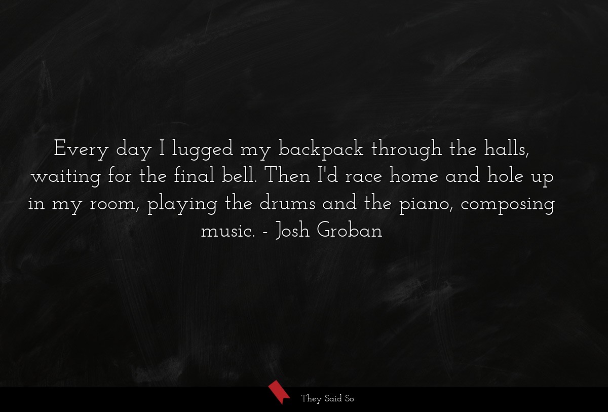 Every day I lugged my backpack through the halls, waiting for the final bell. Then I'd race home and hole up in my room, playing the drums and the piano, composing music.