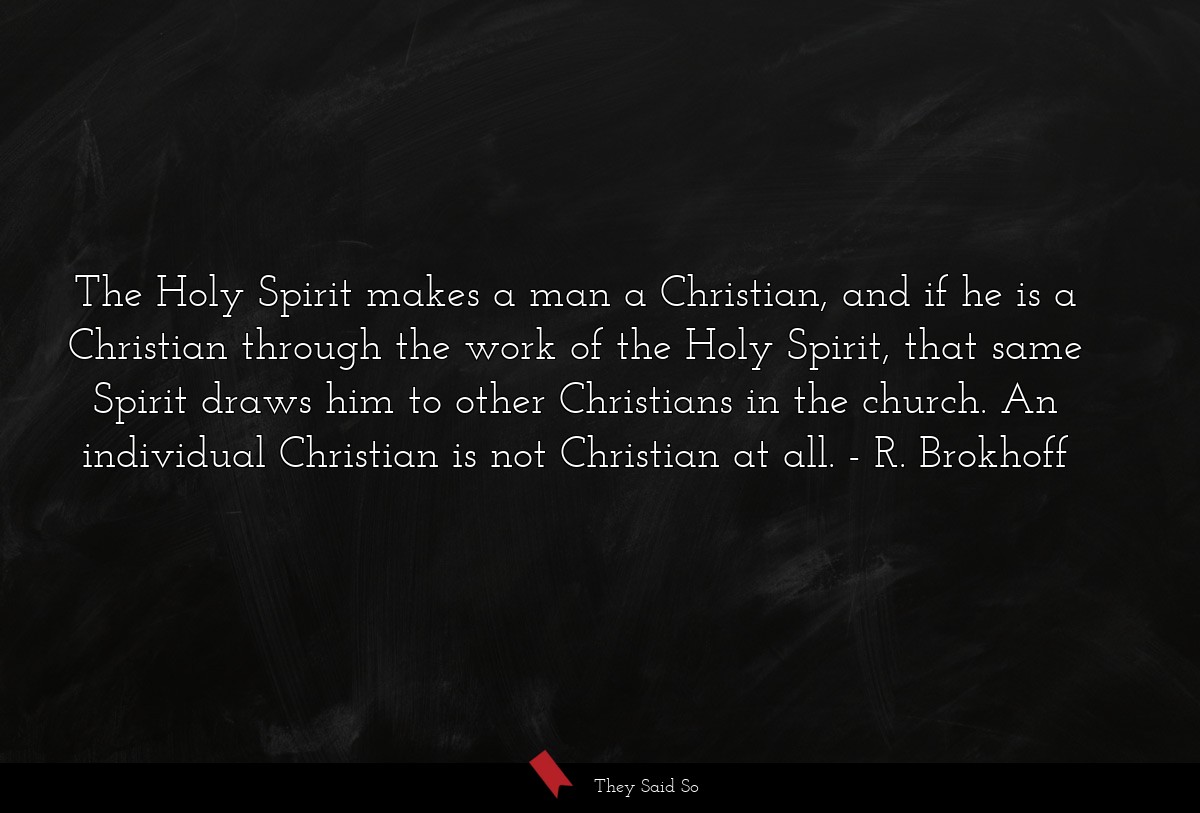 The Holy Spirit makes a man a Christian, and if he is a Christian through the work of the Holy Spirit, that same Spirit draws him to other Christians in the church. An individual Christian is not Christian at all.
