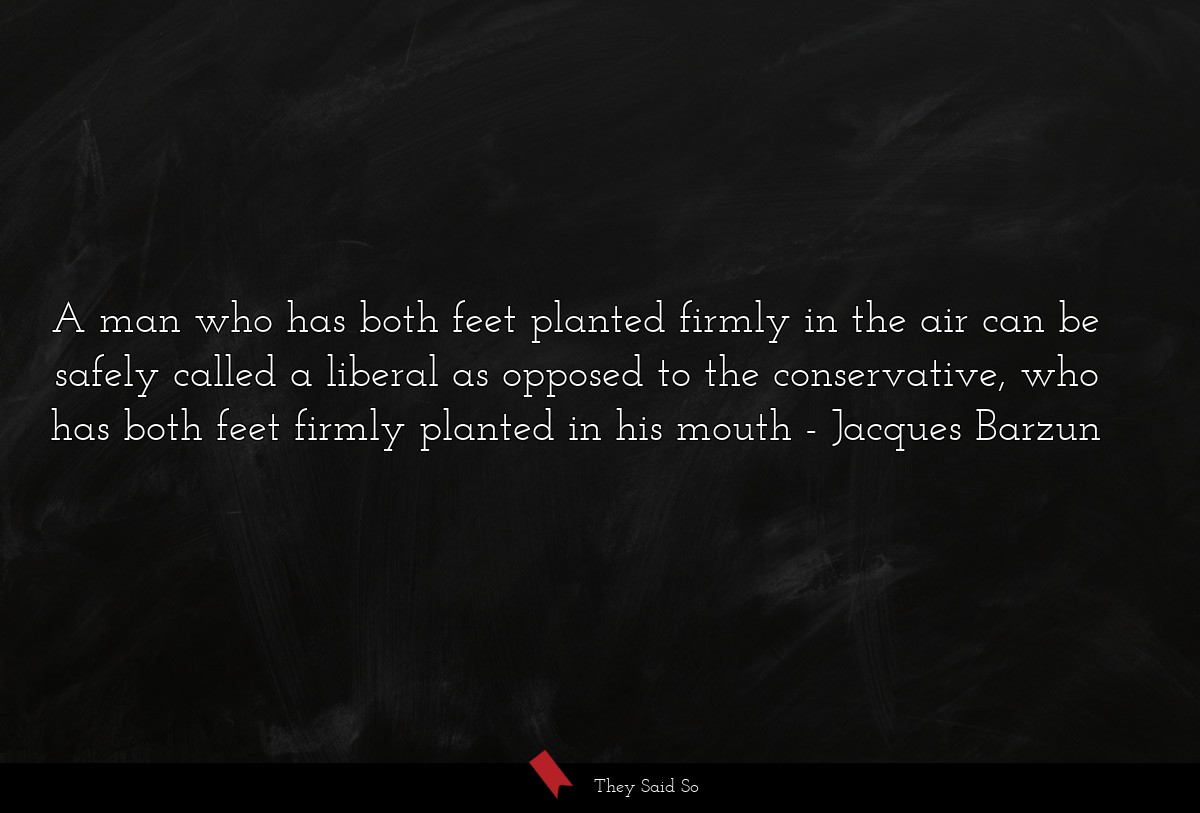 A man who has both feet planted firmly in the air can be safely called a liberal as opposed to the conservative, who has both feet firmly planted in his mouth