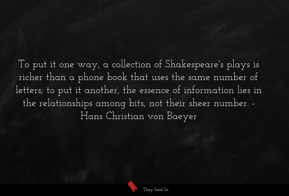 To put it one way, a collection of Shakespeare's plays is richer than a phone book that uses the same number of letters; to put it another, the essence of information lies in the relationships among bits, not their sheer number.