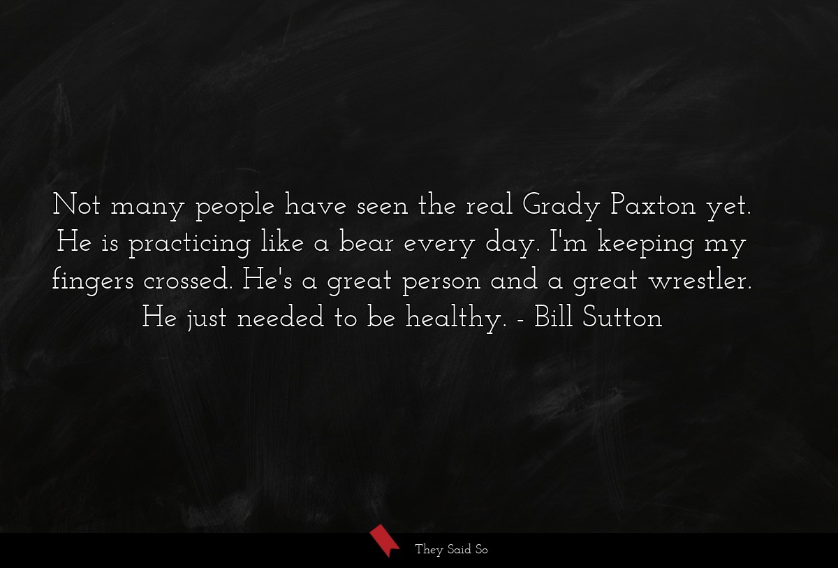 Not many people have seen the real Grady Paxton yet. He is practicing like a bear every day. I'm keeping my fingers crossed. He's a great person and a great wrestler. He just needed to be healthy.