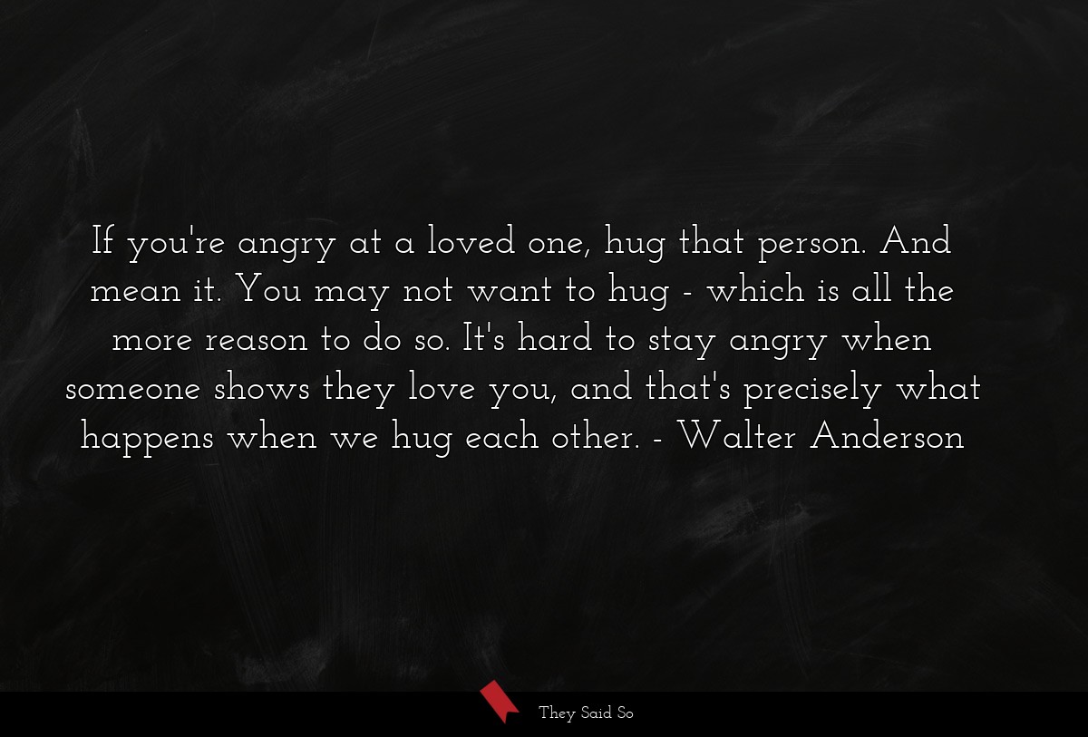 If you're angry at a loved one, hug that person. And mean it. You may not want to hug - which is all the more reason to do so. It's hard to stay angry when someone shows they love you, and that's precisely what happens when we hug each other.