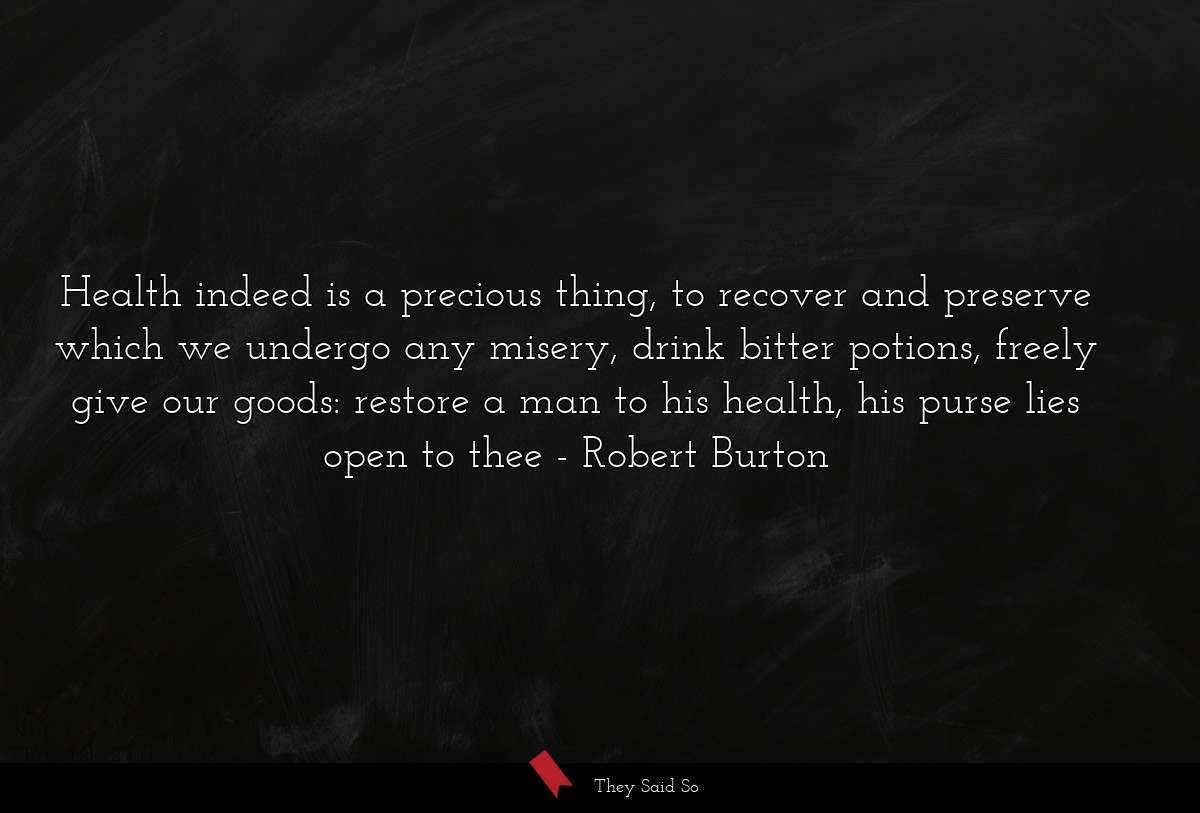 Health indeed is a precious thing, to recover and preserve which we undergo any misery, drink bitter potions, freely give our goods: restore a man to his health, his purse lies open to thee