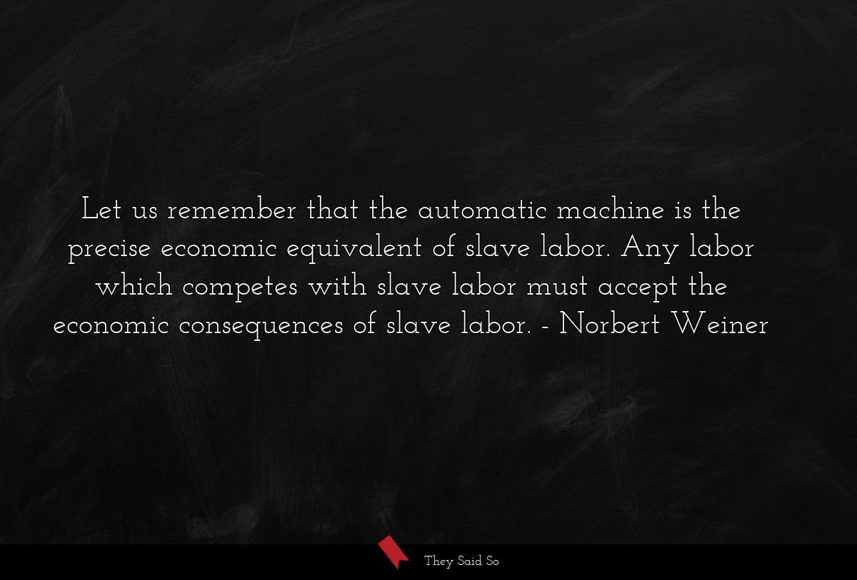 Let us remember that the automatic machine is the precise economic equivalent of slave labor. Any labor which competes with slave labor must accept the economic consequences of slave labor.