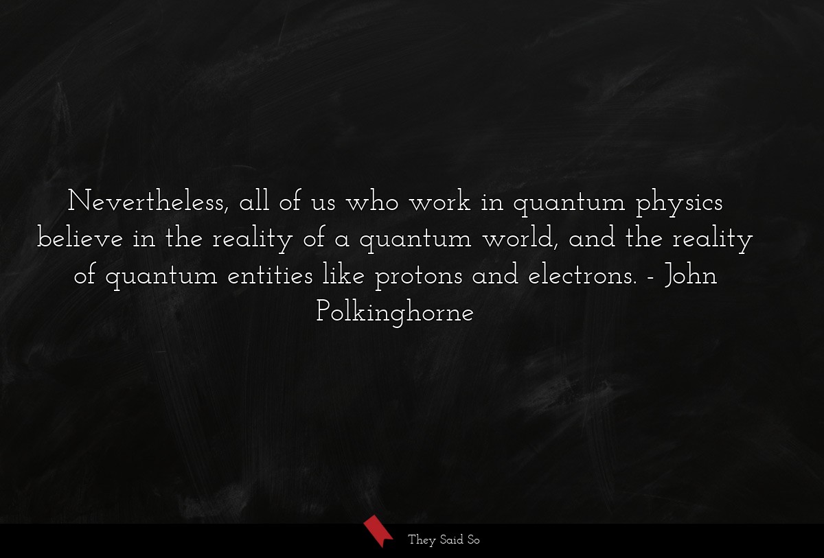 Nevertheless, all of us who work in quantum physics believe in the reality of a quantum world, and the reality of quantum entities like protons and electrons.