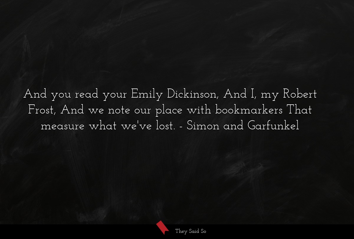 And you read your Emily Dickinson, And I, my Robert Frost, And we note our place with bookmarkers That measure what we've lost.