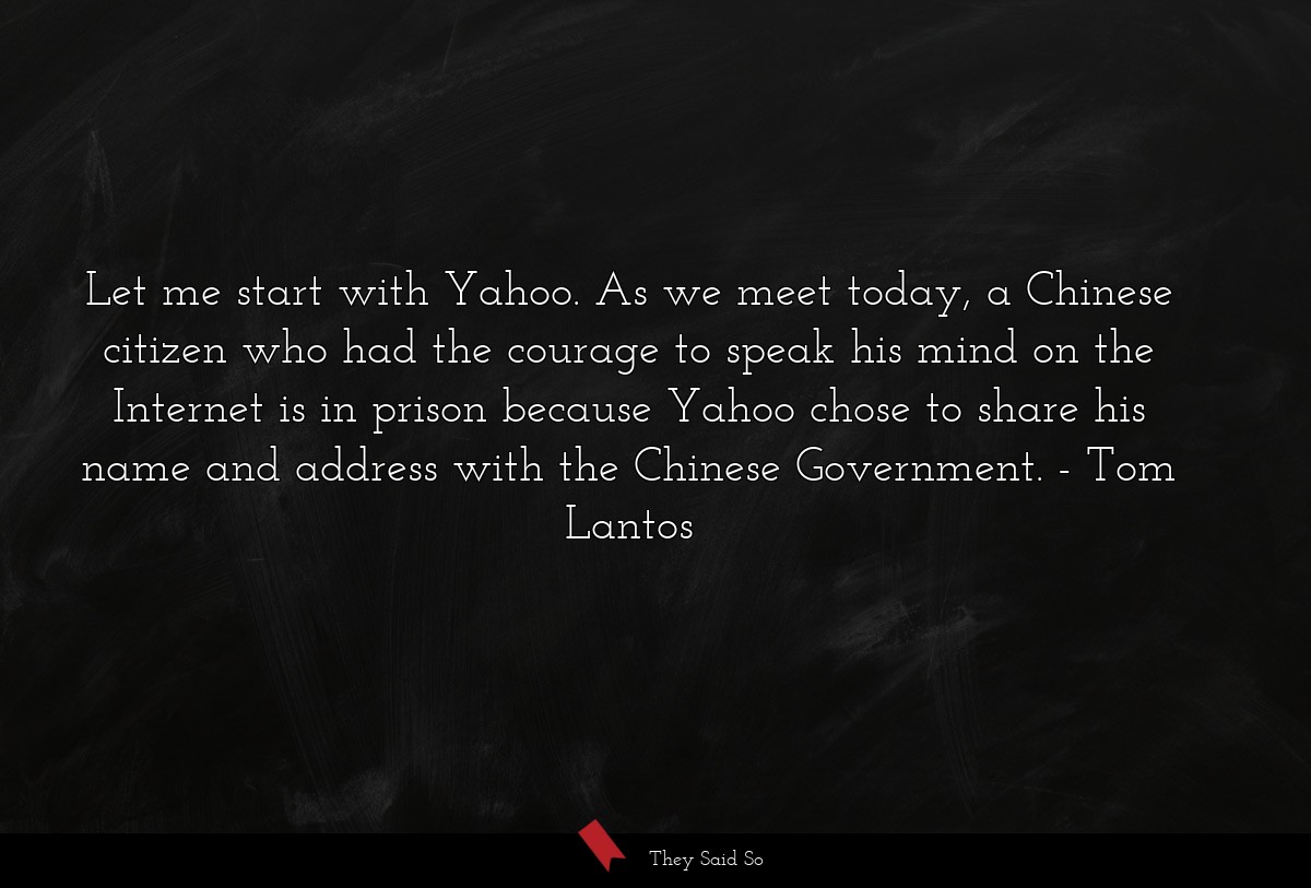 Let me start with Yahoo. As we meet today, a Chinese citizen who had the courage to speak his mind on the Internet is in prison because Yahoo chose to share his name and address with the Chinese Government.