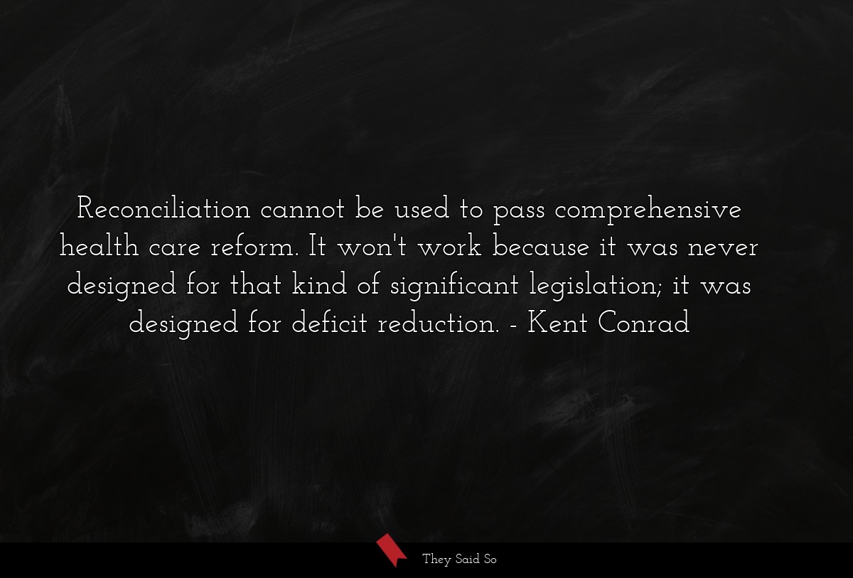 Reconciliation cannot be used to pass comprehensive health care reform. It won't work because it was never designed for that kind of significant legislation; it was designed for deficit reduction.