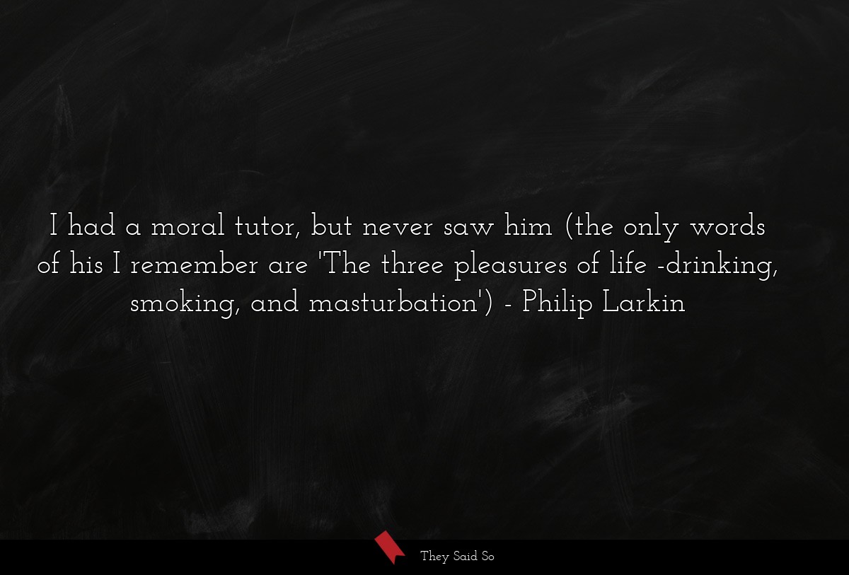 I had a moral tutor, but never saw him (the only words of his I remember are 'The three pleasures of life -drinking, smoking, and masturbation')