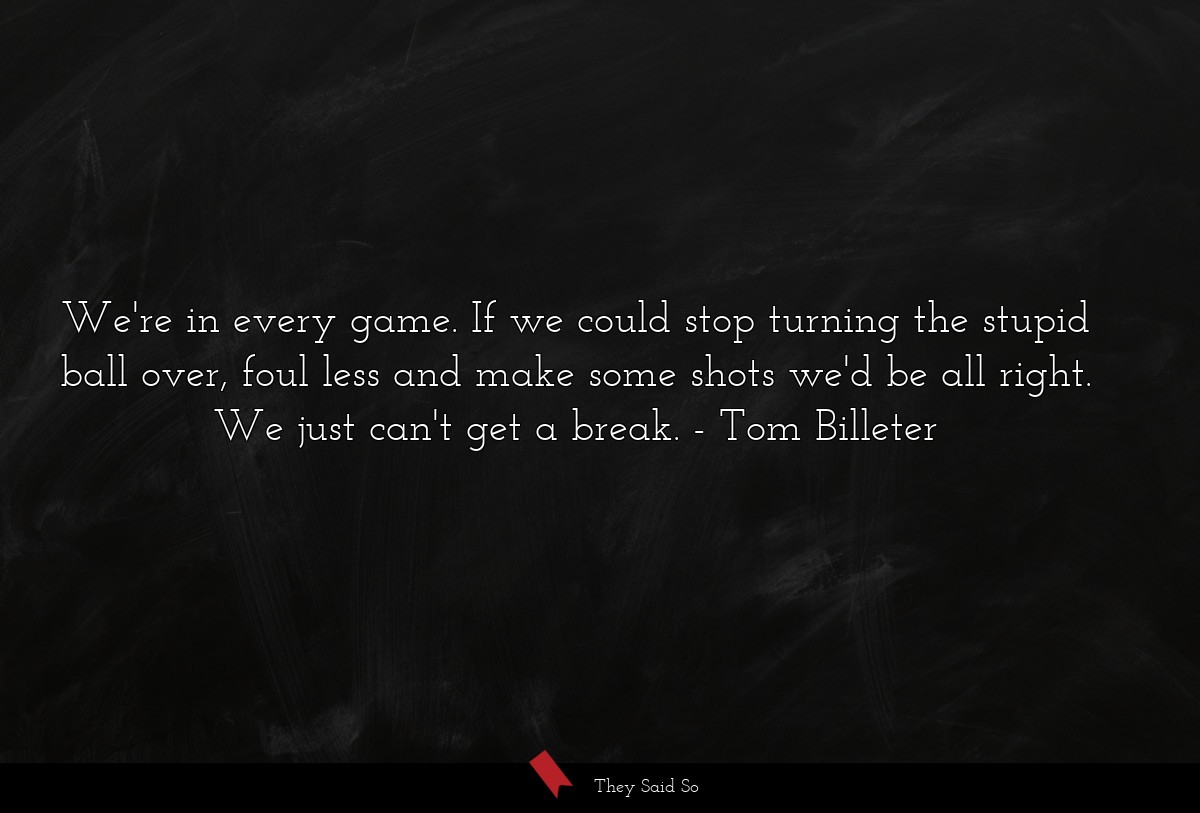 We're in every game. If we could stop turning the stupid ball over, foul less and make some shots we'd be all right. We just can't get a break.