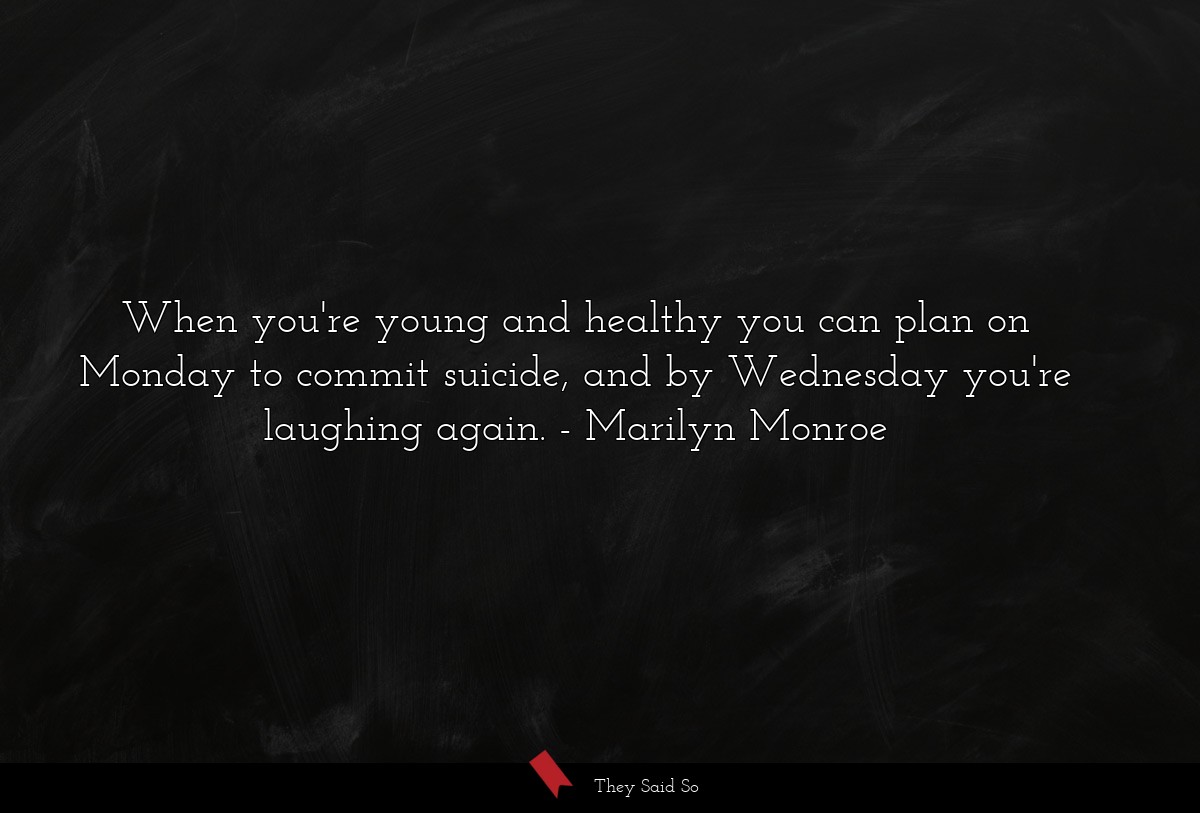 When you're young and healthy you can plan on Monday to commit suicide, and by Wednesday you're laughing again.