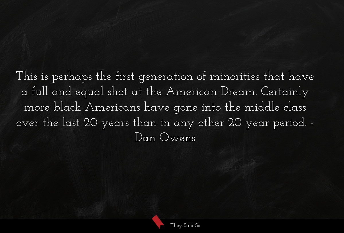 This is perhaps the first generation of minorities that have a full and equal shot at the American Dream. Certainly more black Americans have gone into the middle class over the last 20 years than in any other 20 year period.