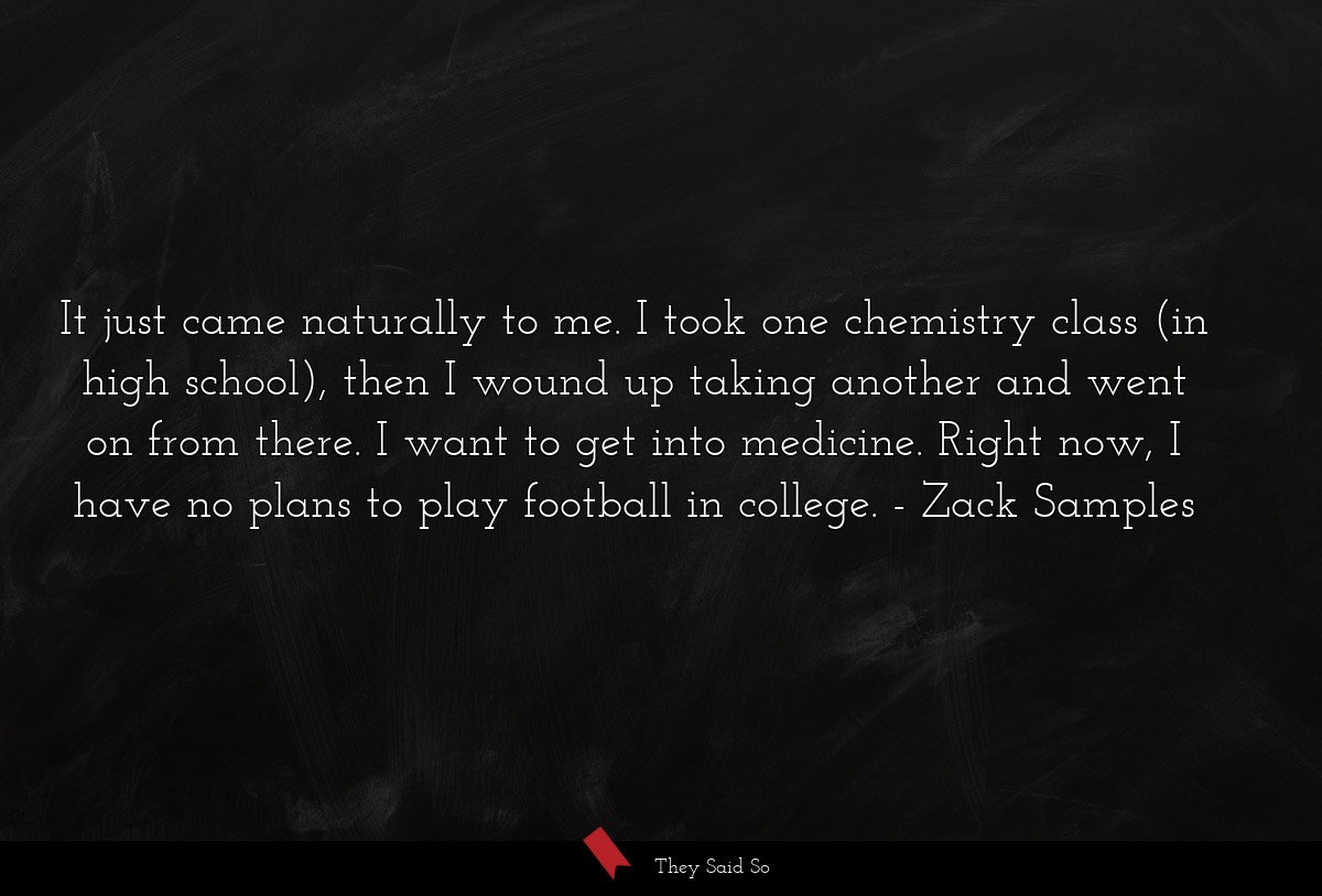 It just came naturally to me. I took one chemistry class (in high school), then I wound up taking another and went on from there. I want to get into medicine. Right now, I have no plans to play football in college.