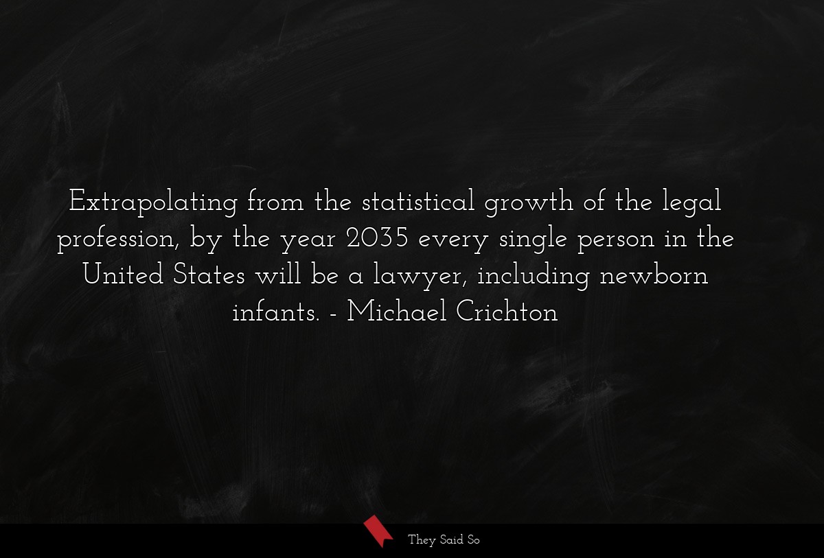 Extrapolating from the statistical growth of the legal profession, by the year 2035 every single person in the United States will be a lawyer, including newborn infants.