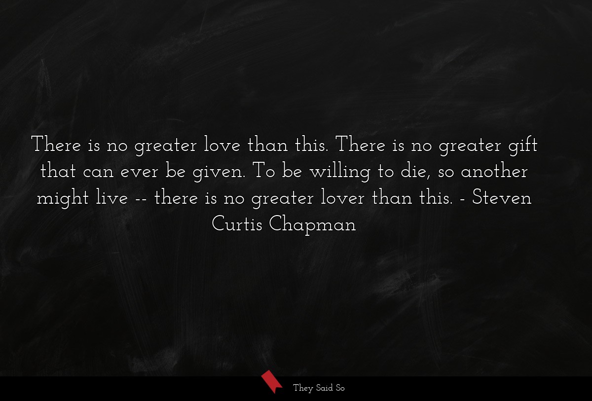 There is no greater love than this. There is no greater gift that can ever be given. To be willing to die, so another might live -- there is no greater lover than this.