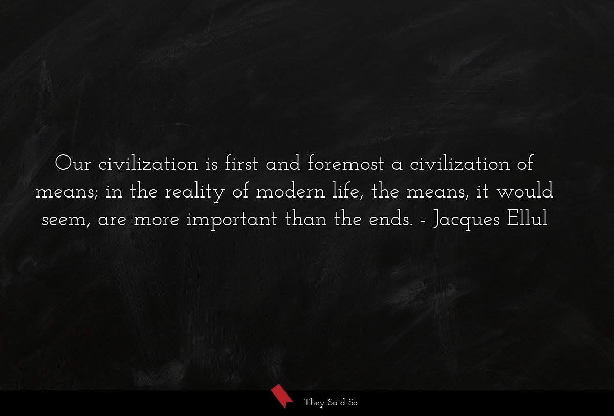 Our civilization is first and foremost a civilization of means; in the reality of modern life, the means, it would seem, are more important than the ends.