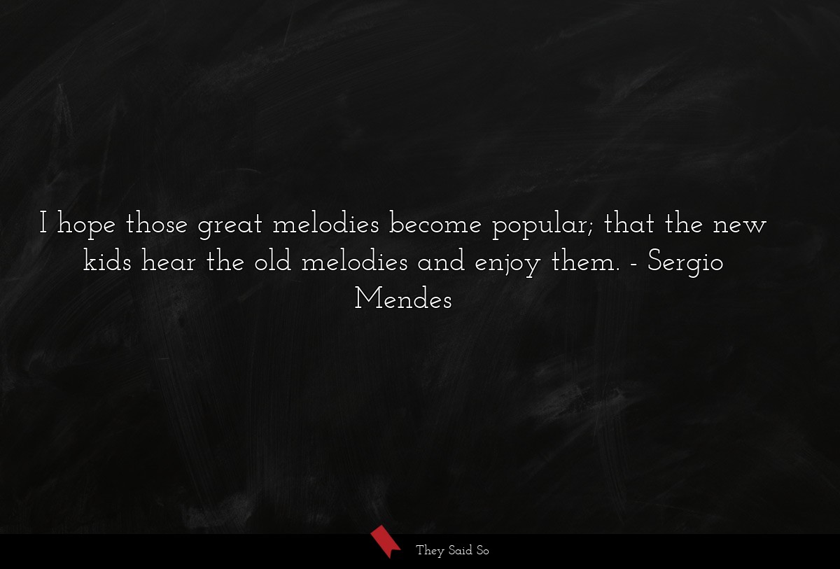 I hope those great melodies become popular; that the new kids hear the old melodies and enjoy them.