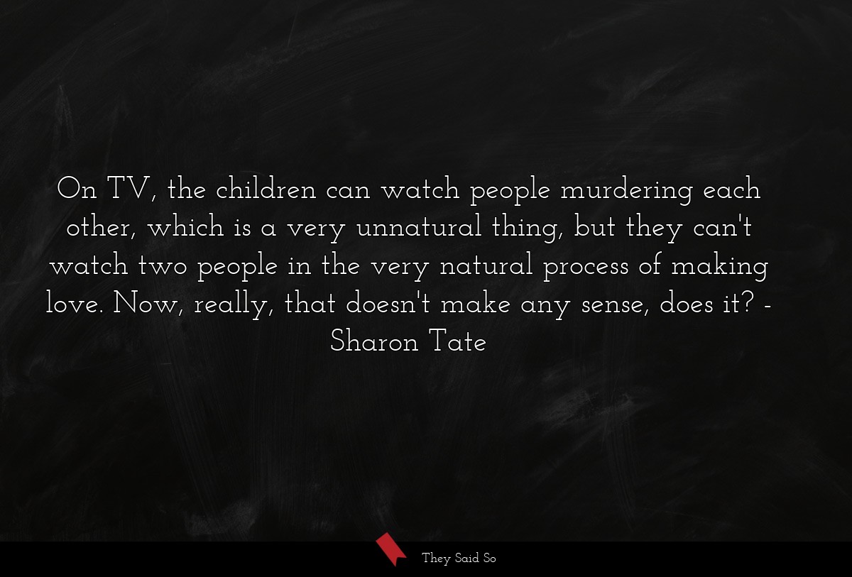 On TV, the children can watch people murdering each other, which is a very unnatural thing, but they can't watch two people in the very natural process of making love. Now, really, that doesn't make any sense, does it?