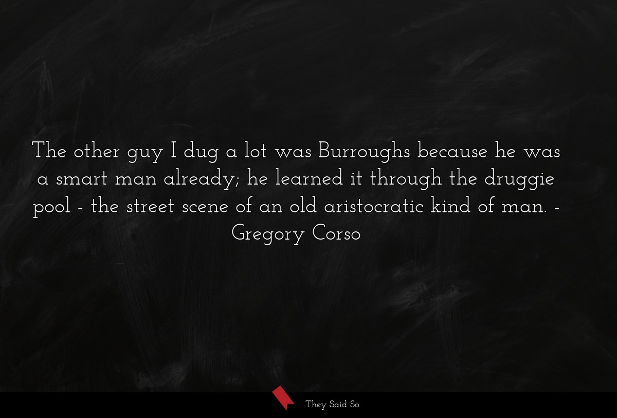 The other guy I dug a lot was Burroughs because he was a smart man already; he learned it through the druggie pool - the street scene of an old aristocratic kind of man.