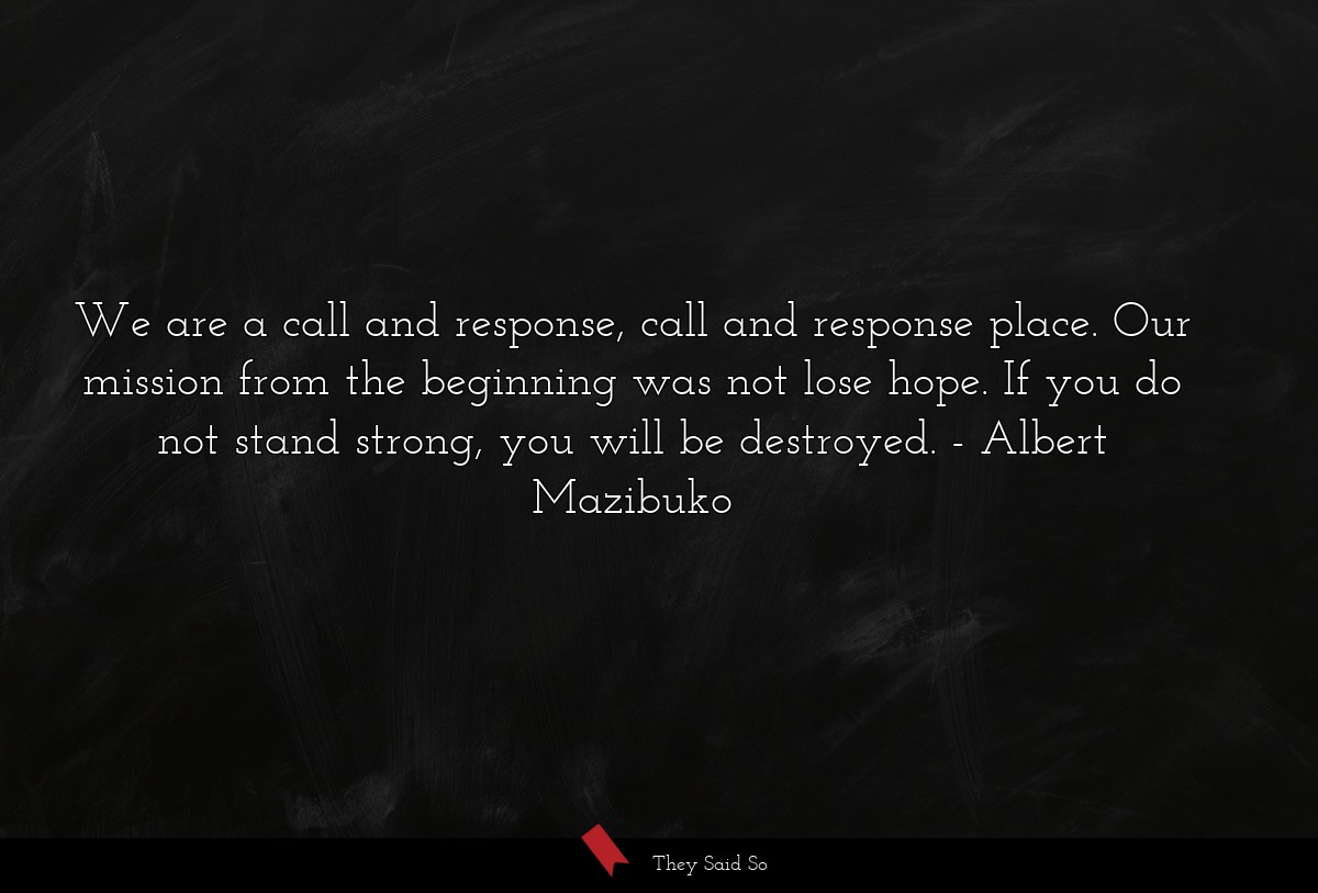 We are a call and response, call and response place. Our mission from the beginning was not lose hope. If you do not stand strong, you will be destroyed.