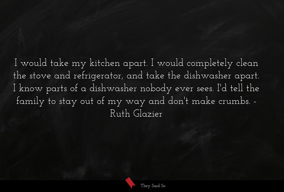 I would take my kitchen apart. I would completely clean the stove and refrigerator, and take the dishwasher apart. I know parts of a dishwasher nobody ever sees. I'd tell the family to stay out of my way and don't make crumbs.