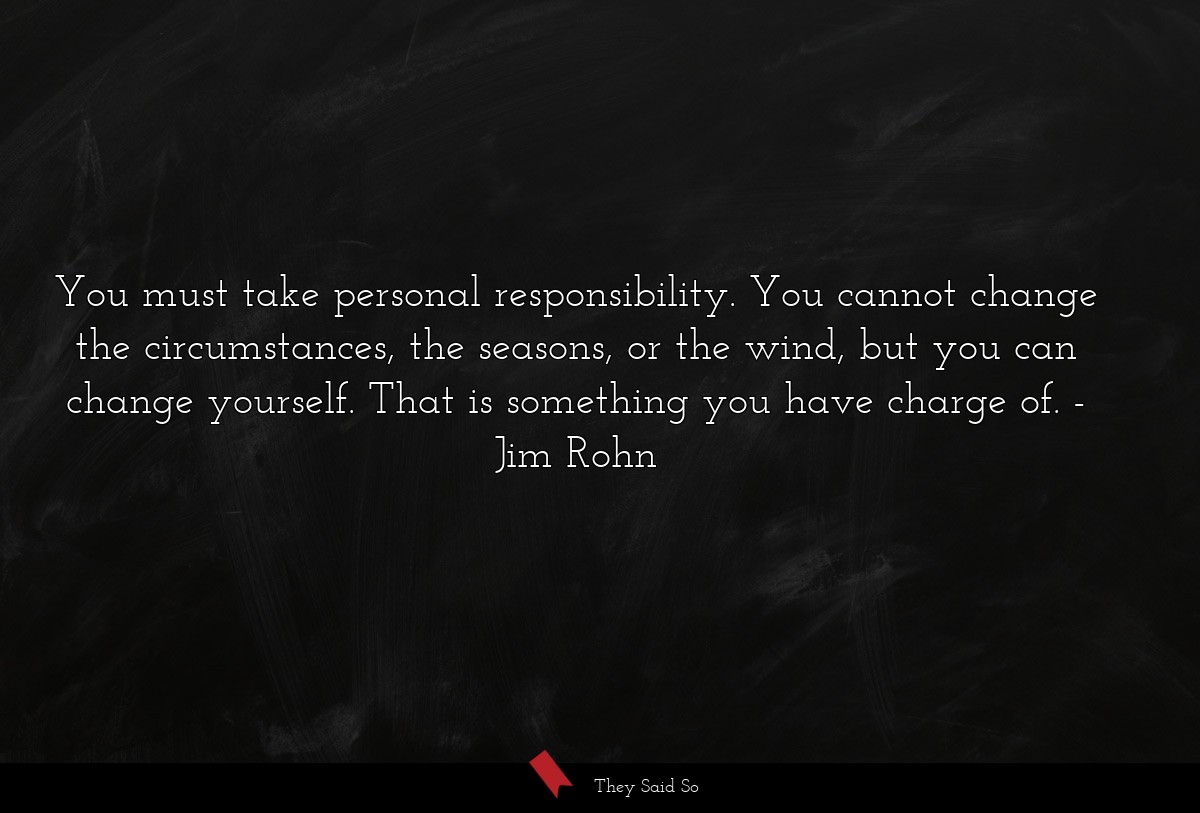 You must take personal responsibility. You cannot change the circumstances, the seasons, or the wind, but you can change yourself. That is something you have charge of.