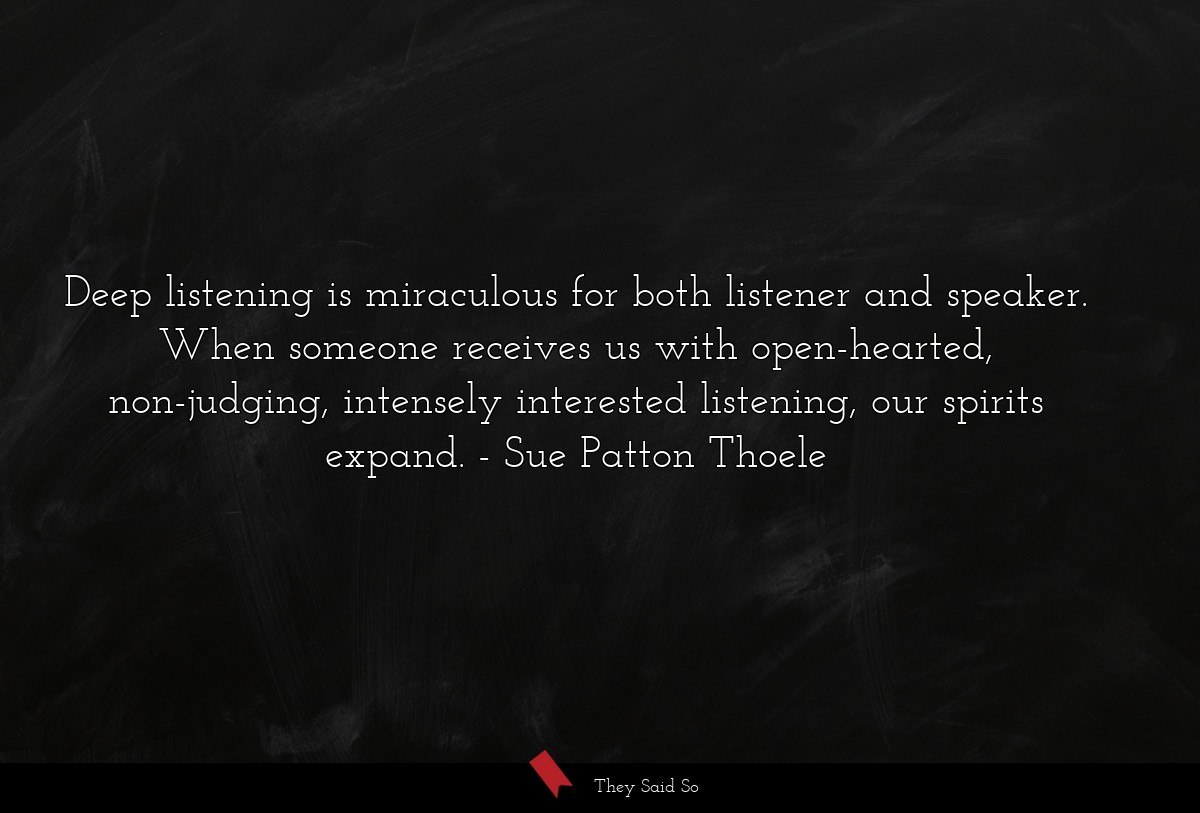 Deep listening is miraculous for both listener and speaker. When someone receives us with open-hearted, non-judging, intensely interested listening, our spirits expand.