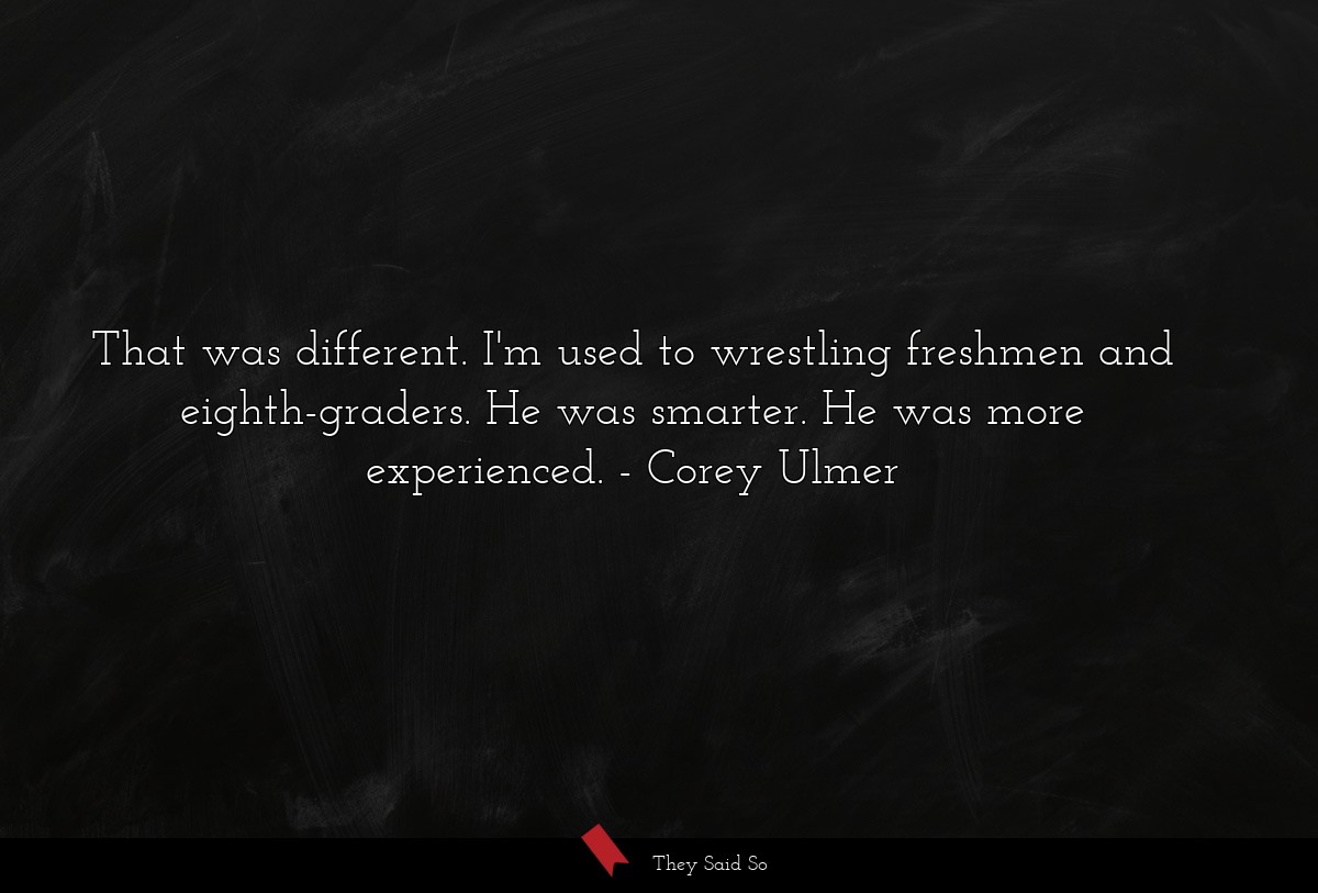 That was different. I'm used to wrestling freshmen and eighth-graders. He was smarter. He was more experienced.