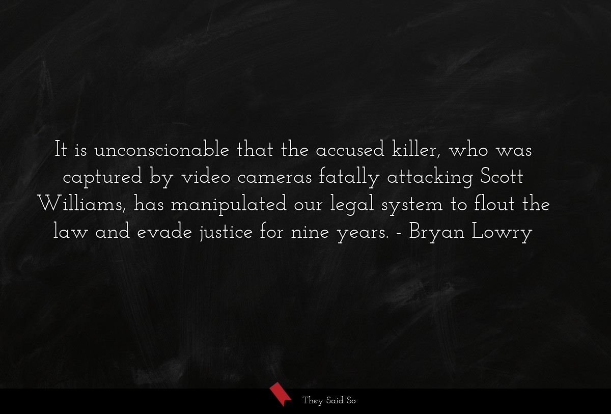 It is unconscionable that the accused killer, who was captured by video cameras fatally attacking Scott Williams, has manipulated our legal system to flout the law and evade justice for nine years.