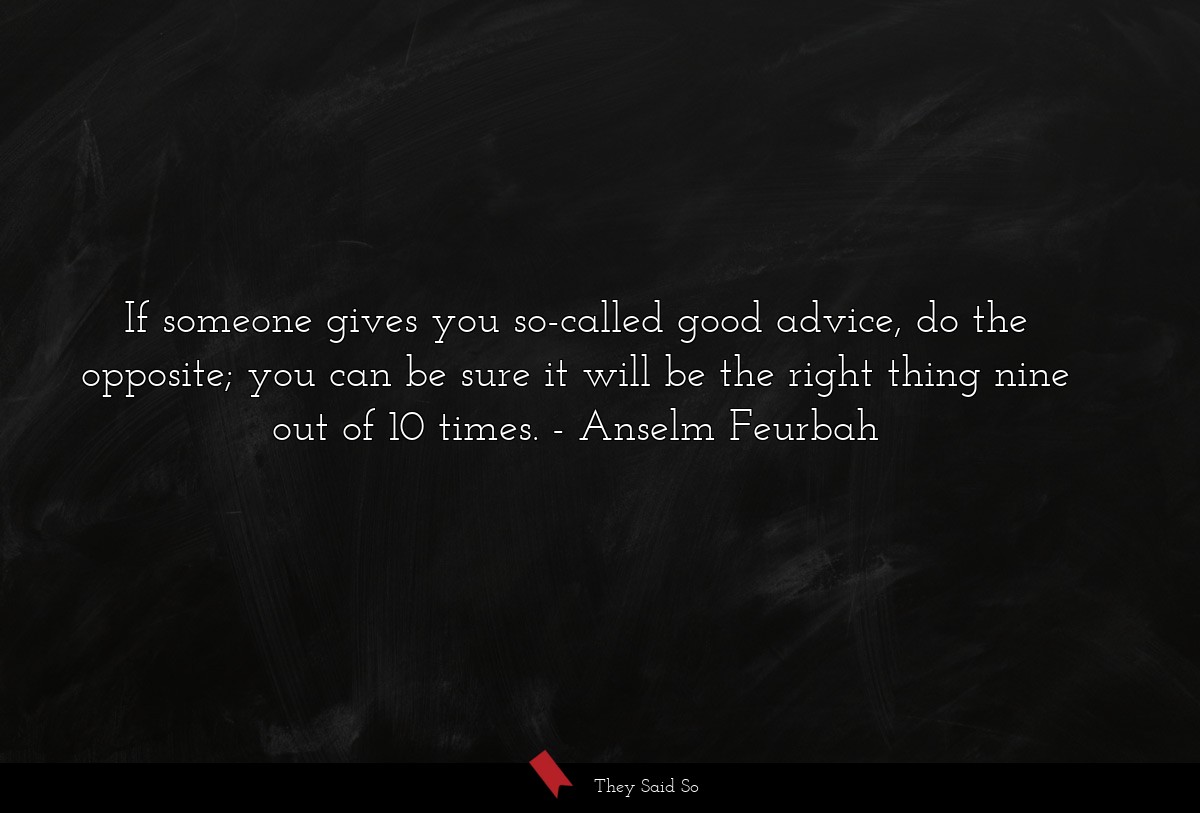 If someone gives you so-called good advice, do the opposite; you can be sure it will be the right thing nine out of 10 times.