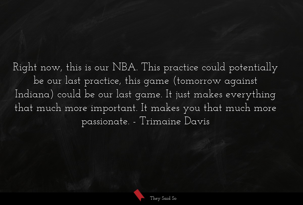 Right now, this is our NBA. This practice could potentially be our last practice, this game (tomorrow against Indiana) could be our last game. It just makes everything that much more important. It makes you that much more passionate.