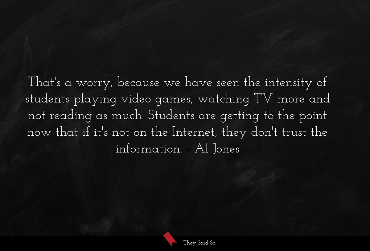 That's a worry, because we have seen the intensity of students playing video games, watching TV more and not reading as much. Students are getting to the point now that if it's not on the Internet, they don't trust the information.