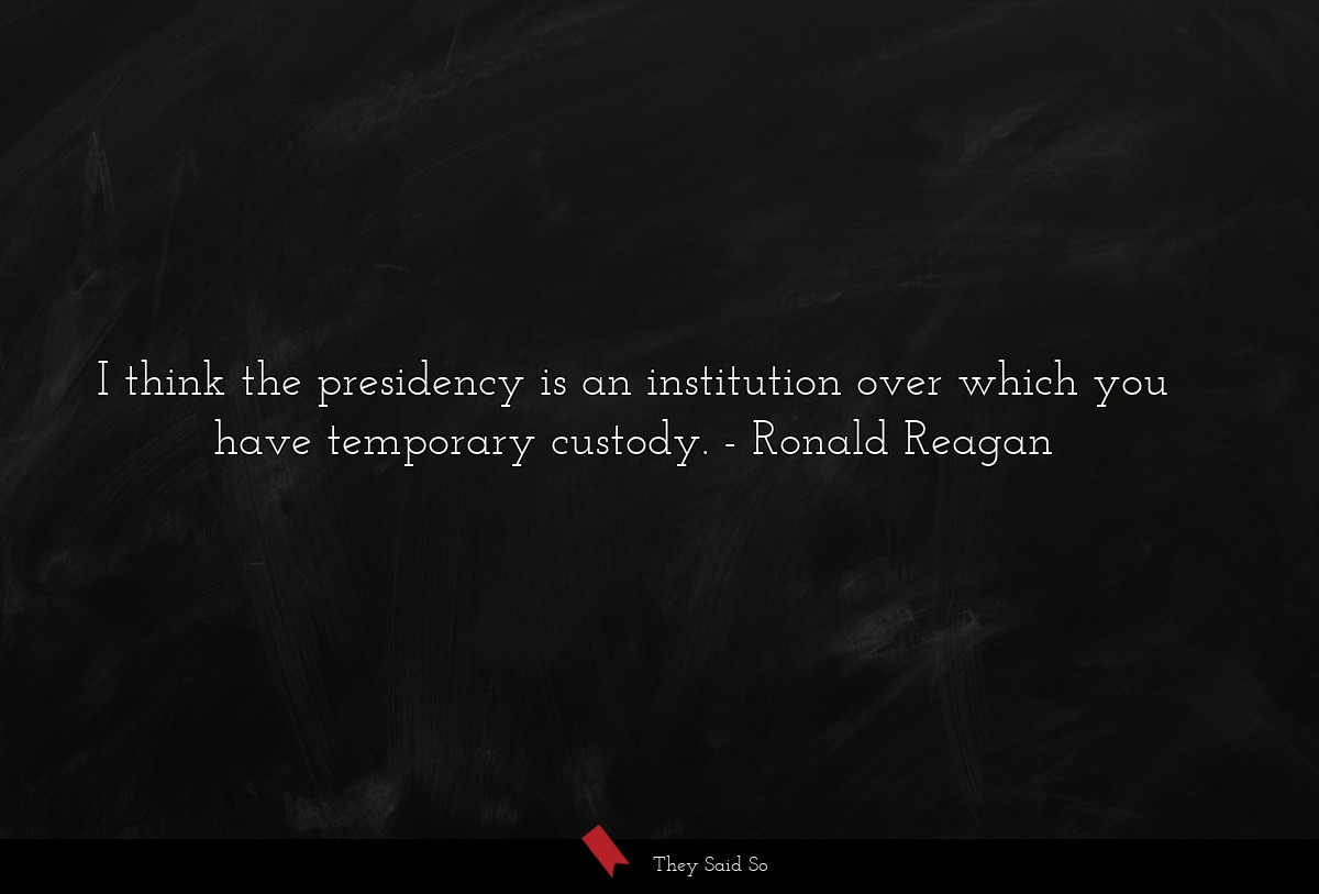 I think the presidency is an institution over which you have temporary custody.