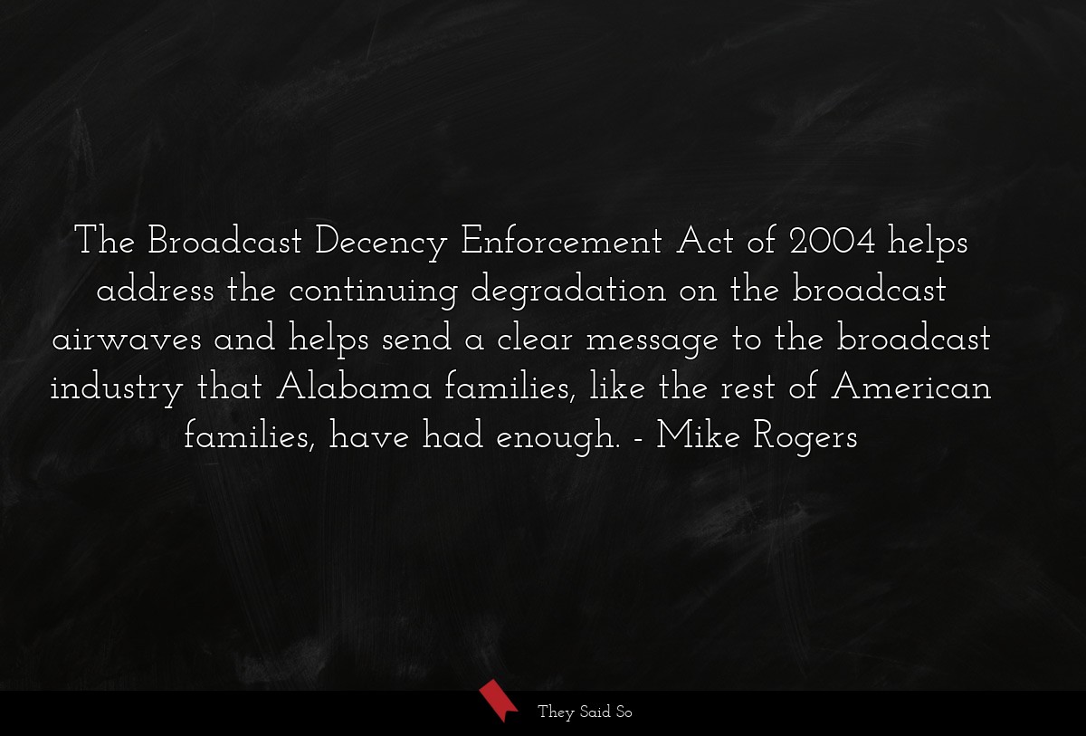 The Broadcast Decency Enforcement Act of 2004 helps address the continuing degradation on the broadcast airwaves and helps send a clear message to the broadcast industry that Alabama families, like the rest of American families, have had enough.