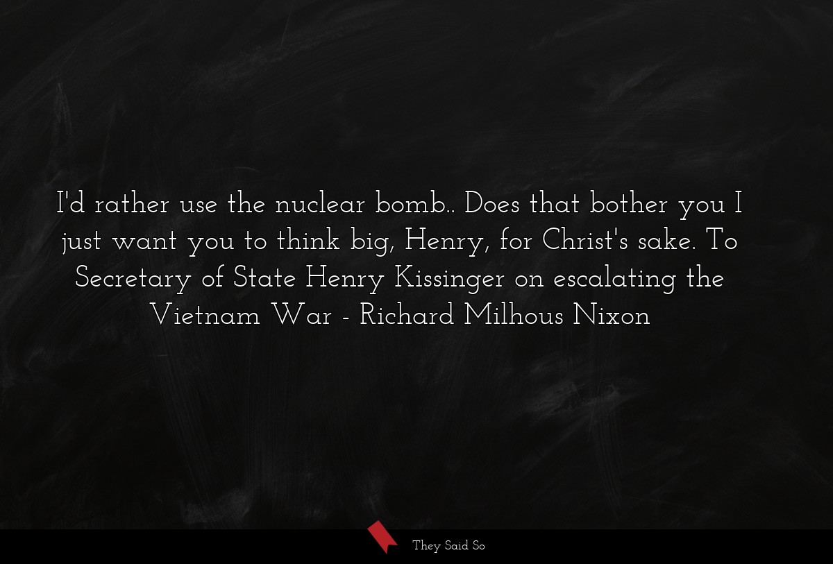 I'd rather use the nuclear bomb.. Does that bother you I just want you to think big, Henry, for Christ's sake. To Secretary of State Henry Kissinger on escalating the Vietnam War