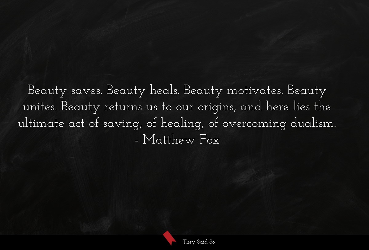 Beauty saves. Beauty heals. Beauty motivates. Beauty unites. Beauty returns us to our origins, and here lies the ultimate act of saving, of healing, of overcoming dualism.