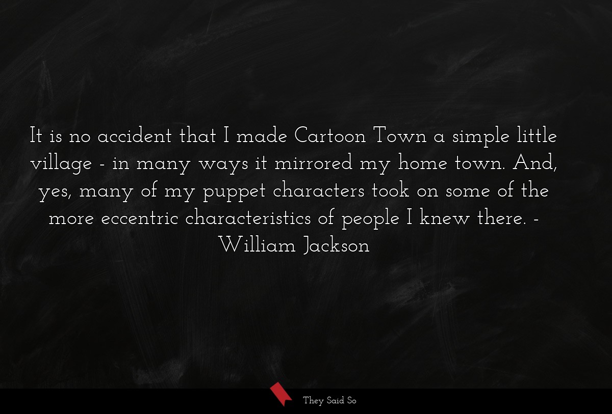 It is no accident that I made Cartoon Town a simple little village - in many ways it mirrored my home town. And, yes, many of my puppet characters took on some of the more eccentric characteristics of people I knew there.