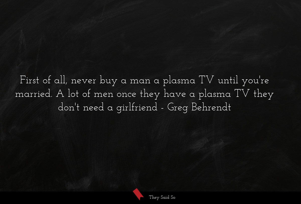 First of all, never buy a man a plasma TV until you're married. A lot of men once they have a plasma TV they don't need a girlfriend