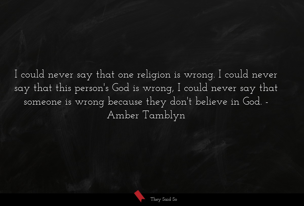 I could never say that one religion is wrong. I could never say that this person's God is wrong, I could never say that someone is wrong because they don't believe in God.