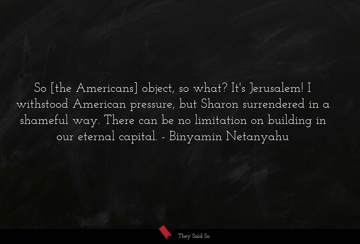 So [the Americans] object, so what? It's Jerusalem! I withstood American pressure, but Sharon surrendered in a shameful way. There can be no limitation on building in our eternal capital.