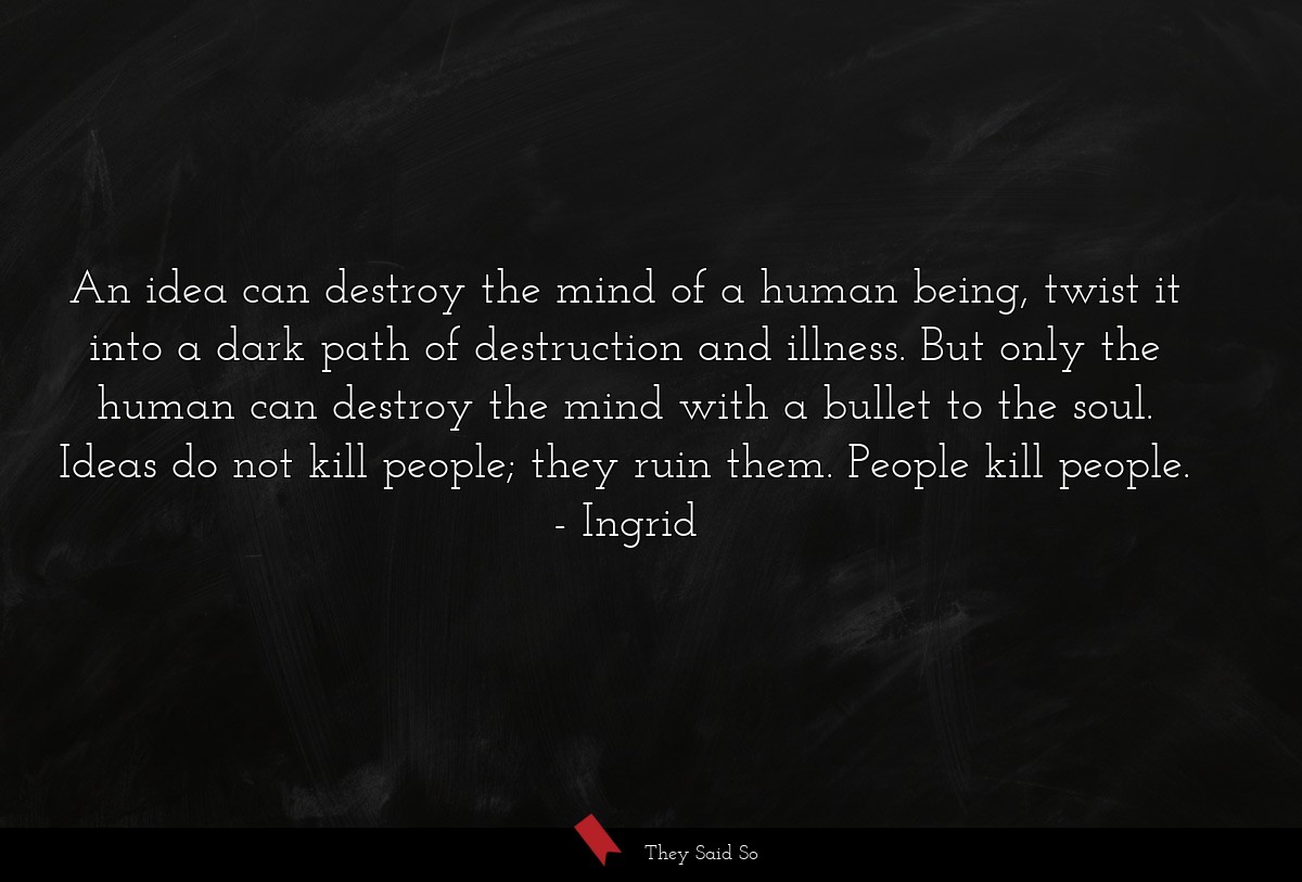 An idea can destroy the mind of a human being, twist it into a dark path of destruction and illness. But only the human can destroy the mind with a bullet to the soul. Ideas do not kill people; they ruin them. People kill people.