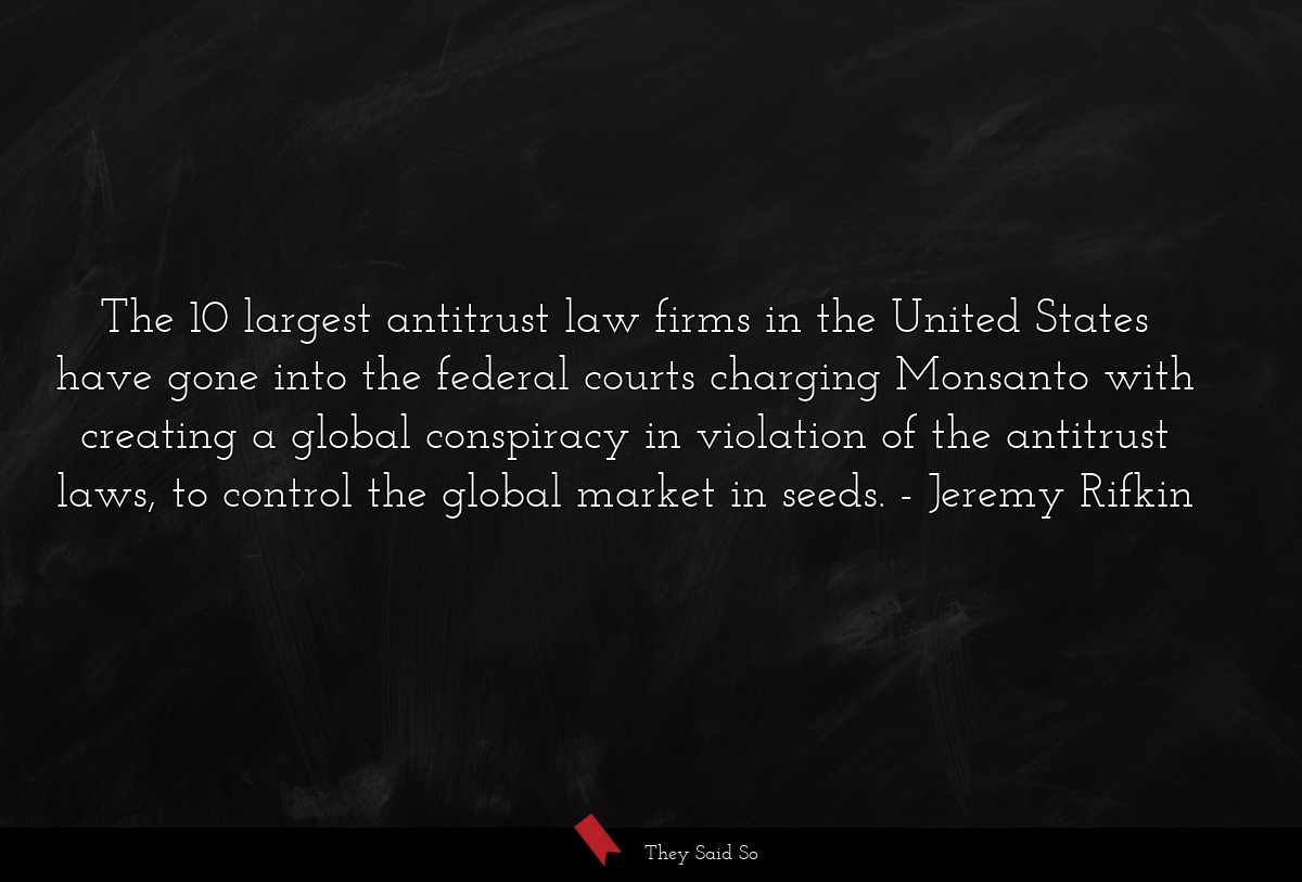 The 10 largest antitrust law firms in the United States have gone into the federal courts charging Monsanto with creating a global conspiracy in violation of the antitrust laws, to control the global market in seeds.