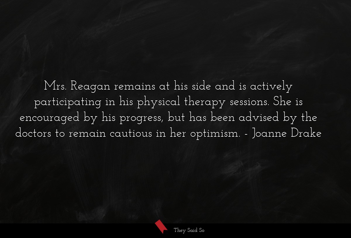 Mrs. Reagan remains at his side and is actively participating in his physical therapy sessions. She is encouraged by his progress, but has been advised by the doctors to remain cautious in her optimism.