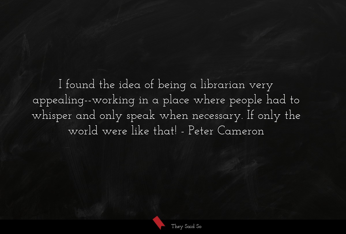 I found the idea of being a librarian very appealing--working in a place where people had to whisper and only speak when necessary. If only the world were like that!