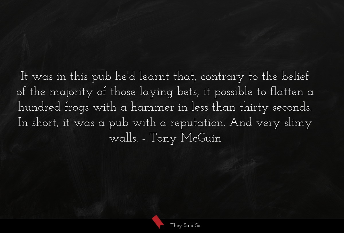 It was in this pub he'd learnt that, contrary to the belief of the majority of those laying bets, it possible to flatten a hundred frogs with a hammer in less than thirty seconds. In short, it was a pub with a reputation. And very slimy walls.
