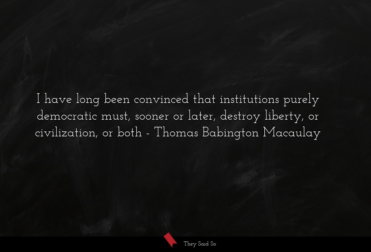 I have long been convinced that institutions purely democratic must, sooner or later, destroy liberty, or civilization, or both