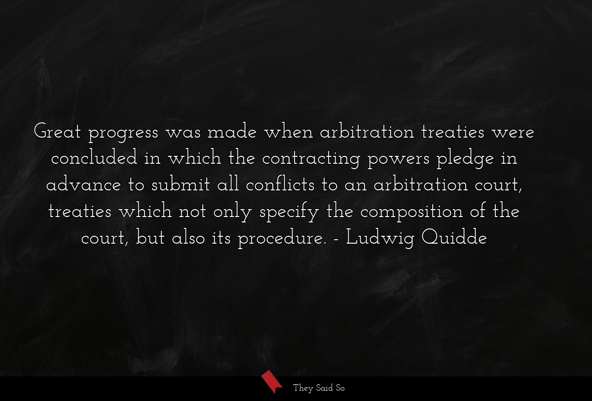 Great progress was made when arbitration treaties were concluded in which the contracting powers pledge in advance to submit all conflicts to an arbitration court, treaties which not only specify the composition of the court, but also its procedure.