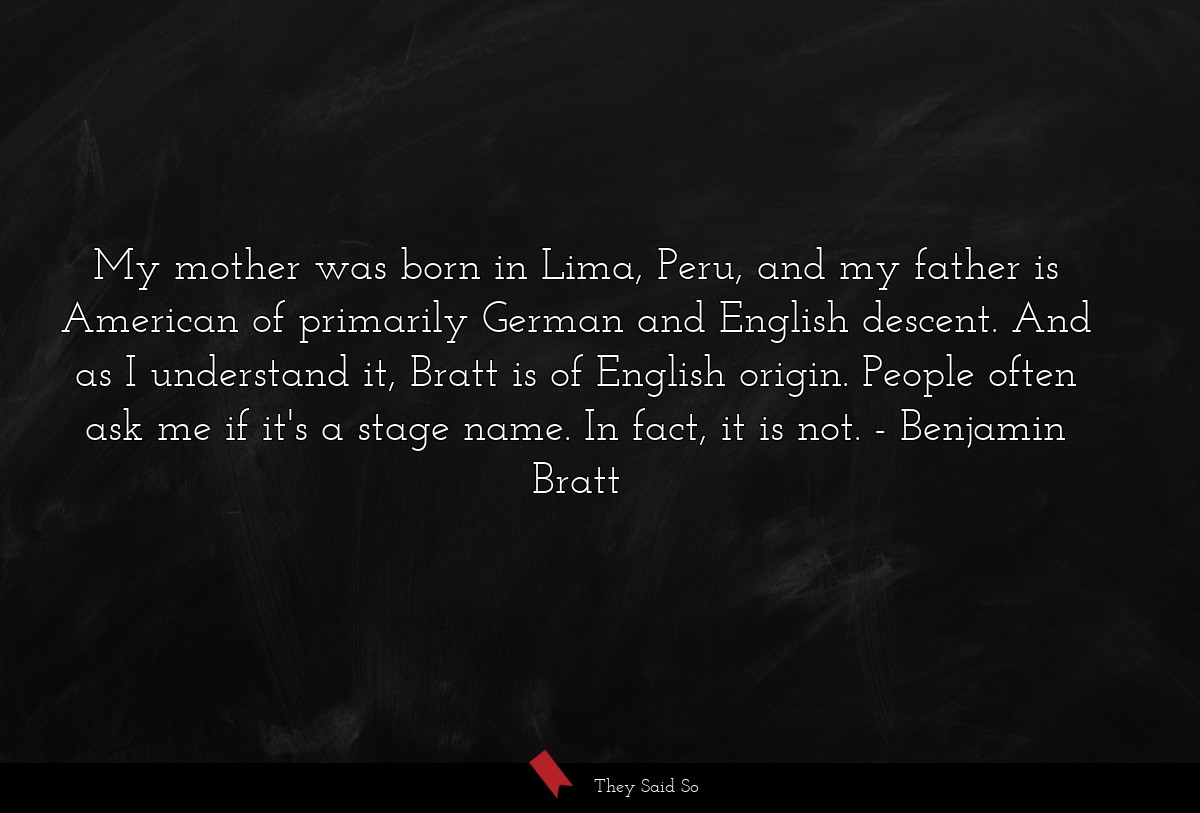 My mother was born in Lima, Peru, and my father is American of primarily German and English descent. And as I understand it, Bratt is of English origin. People often ask me if it's a stage name. In fact, it is not.