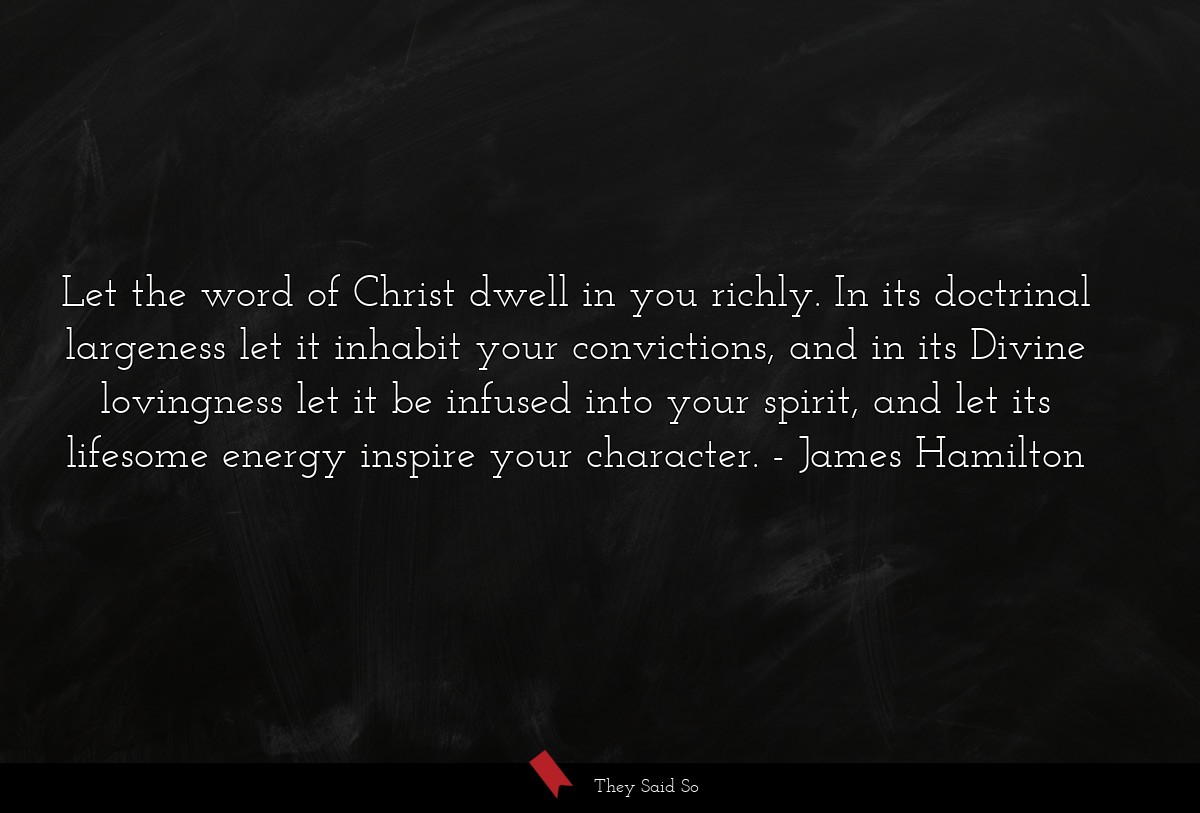 Let the word of Christ dwell in you richly. In its doctrinal largeness let it inhabit your convictions, and in its Divine lovingness let it be infused into your spirit, and let its lifesome energy inspire your character.