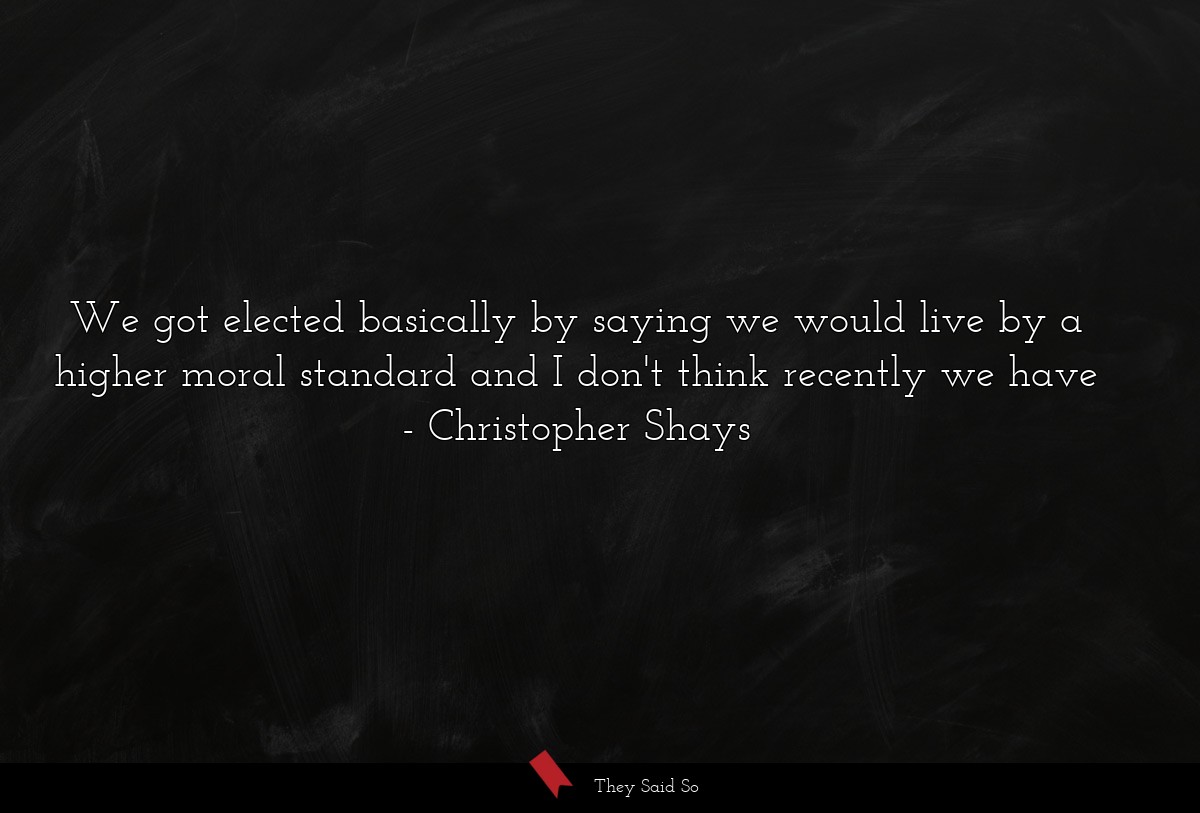We got elected basically by saying we would live by a higher moral standard and I don't think recently we have